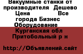 Вакуумные станки от производителя. Дешево › Цена ­ 150 000 - Все города Бизнес » Оборудование   . Курганская обл.,Притобольный р-н